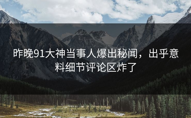 昨晚91大神当事人爆出秘闻，出乎意料细节评论区炸了