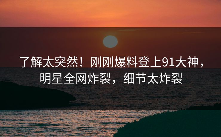 了解太突然！刚刚爆料登上91大神，明星全网炸裂，细节太炸裂