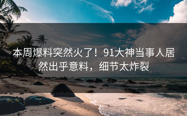 本周爆料突然火了！91大神当事人居然出乎意料，细节太炸裂