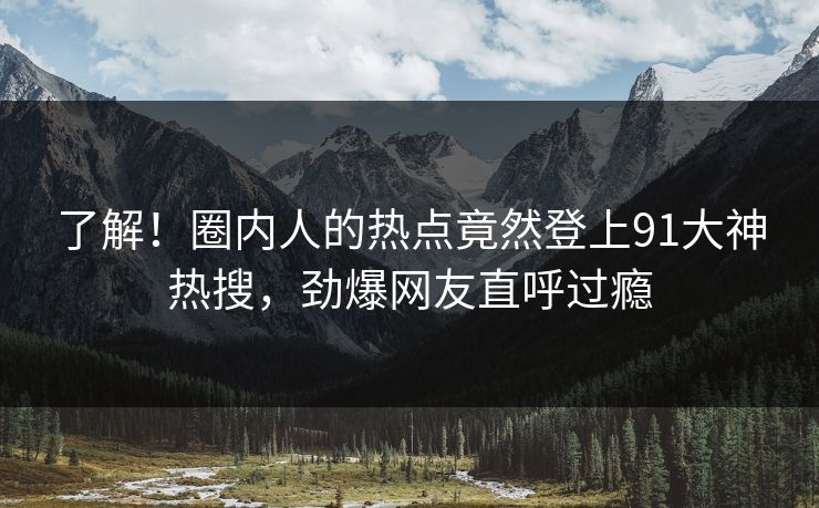 了解！圈内人的热点竟然登上91大神热搜，劲爆网友直呼过瘾