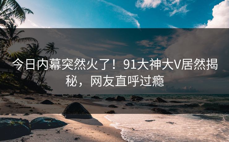 今日内幕突然火了！91大神大V居然揭秘，网友直呼过瘾