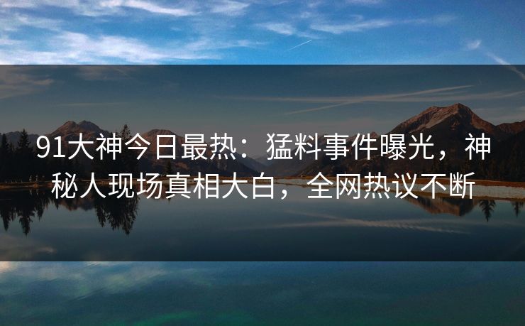 91大神今日最热：猛料事件曝光，神秘人现场真相大白，全网热议不断