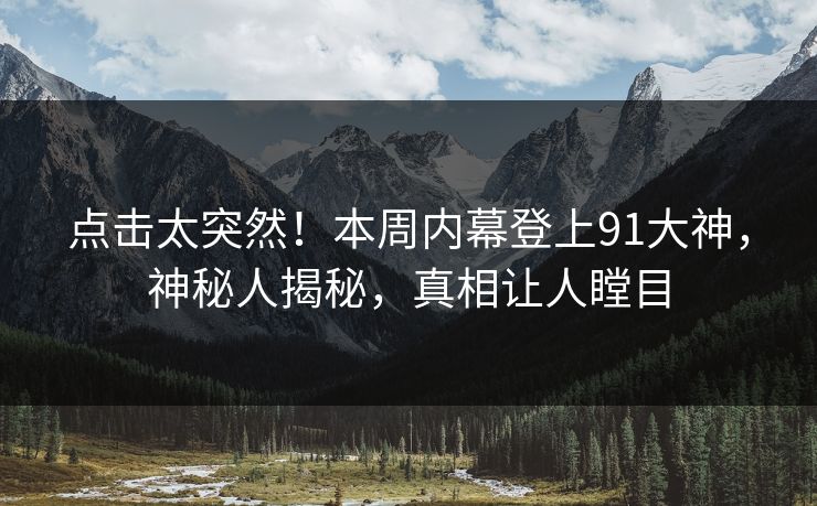 点击太突然！本周内幕登上91大神，神秘人揭秘，真相让人瞠目