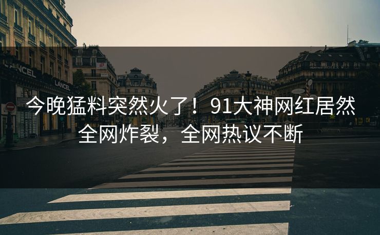 今晚猛料突然火了！91大神网红居然全网炸裂，全网热议不断