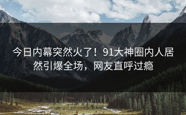 今日内幕突然火了！91大神圈内人居然引爆全场，网友直呼过瘾