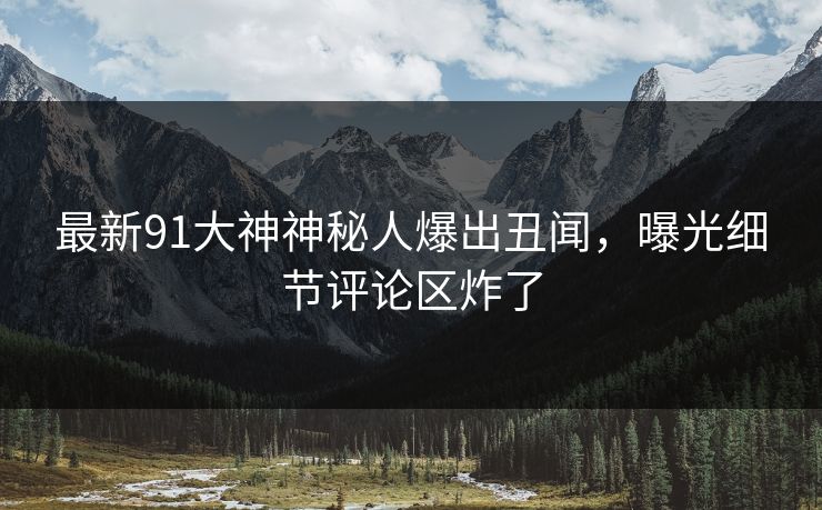 最新91大神神秘人爆出丑闻，曝光细节评论区炸了