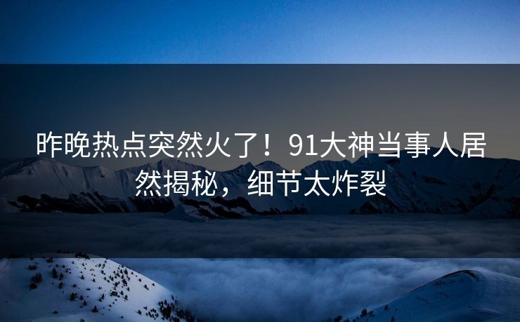 昨晚热点突然火了！91大神当事人居然揭秘，细节太炸裂