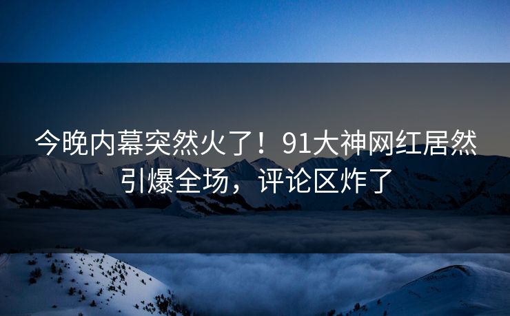 今晚内幕突然火了！91大神网红居然引爆全场，评论区炸了