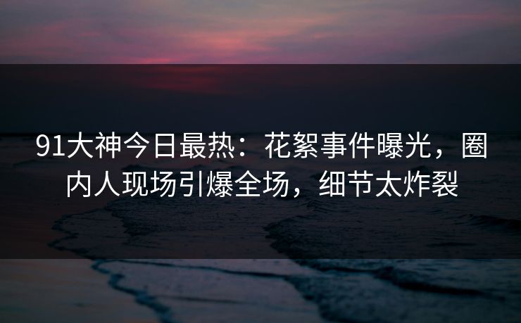 91大神今日最热：花絮事件曝光，圈内人现场引爆全场，细节太炸裂