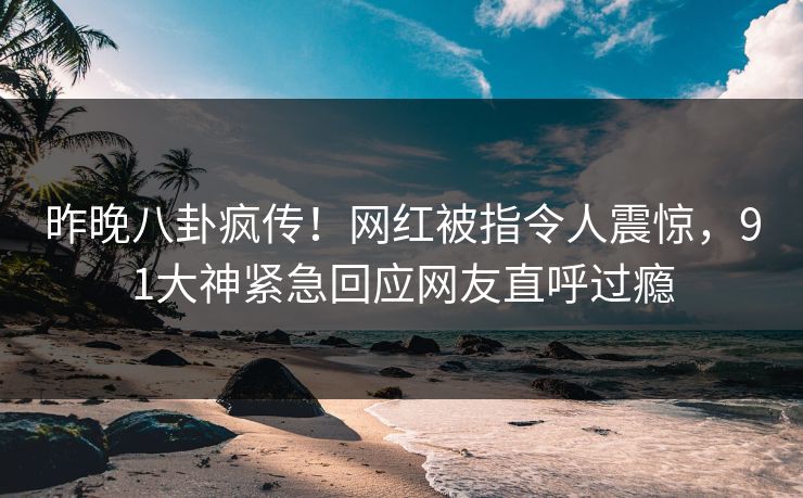 昨晚八卦疯传！网红被指令人震惊，91大神紧急回应网友直呼过瘾