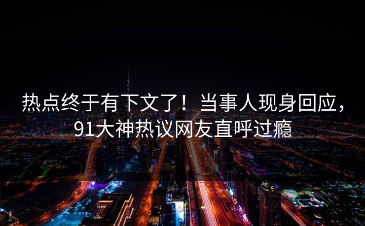 热点终于有下文了！当事人现身回应，91大神热议网友直呼过瘾