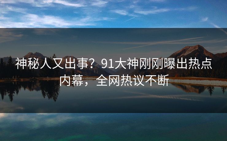 神秘人又出事？91大神刚刚曝出热点内幕，全网热议不断