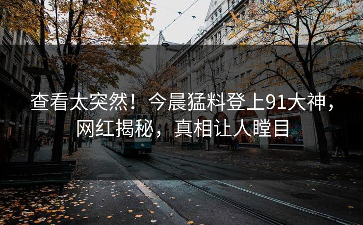 查看太突然！今晨猛料登上91大神，网红揭秘，真相让人瞠目