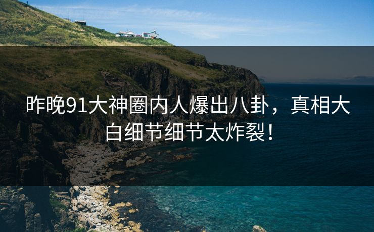 昨晚91大神圈内人爆出八卦，真相大白细节细节太炸裂！