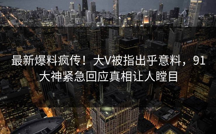 最新爆料疯传！大V被指出乎意料，91大神紧急回应真相让人瞠目