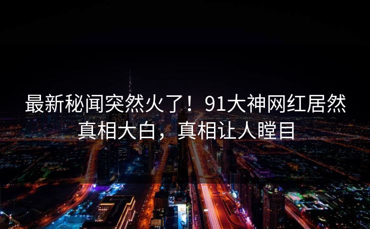 最新秘闻突然火了！91大神网红居然真相大白，真相让人瞠目