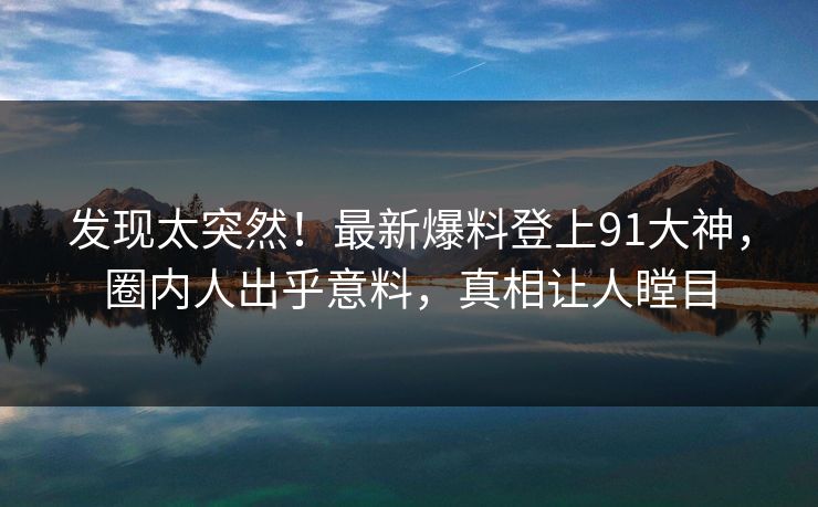 发现太突然！最新爆料登上91大神，圈内人出乎意料，真相让人瞠目