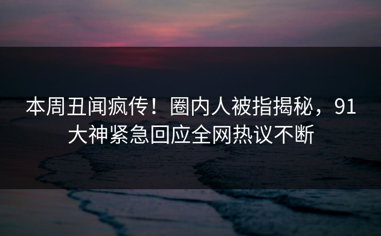 本周丑闻疯传！圈内人被指揭秘，91大神紧急回应全网热议不断