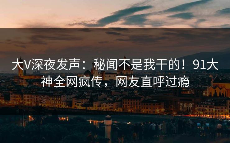 大V深夜发声：秘闻不是我干的！91大神全网疯传，网友直呼过瘾