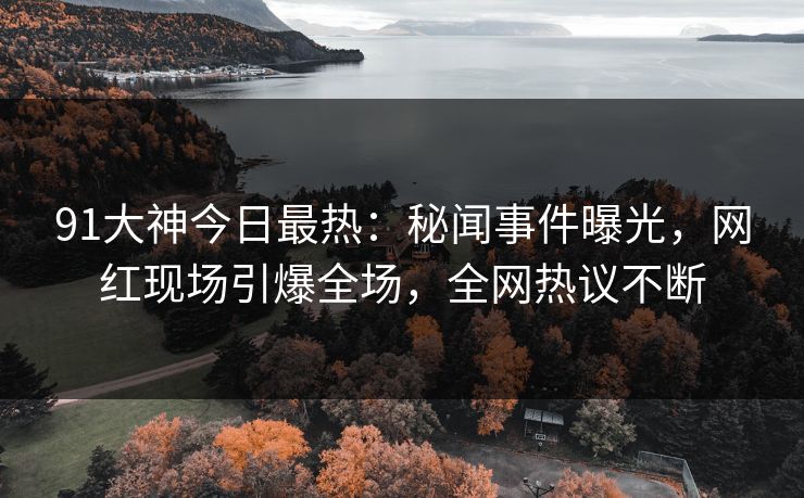 91大神今日最热：秘闻事件曝光，网红现场引爆全场，全网热议不断