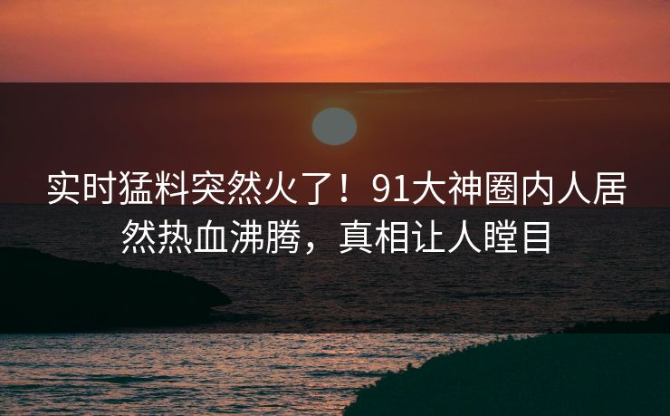 实时猛料突然火了！91大神圈内人居然热血沸腾，真相让人瞠目