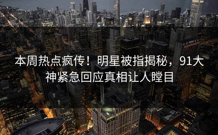 本周热点疯传！明星被指揭秘，91大神紧急回应真相让人瞠目