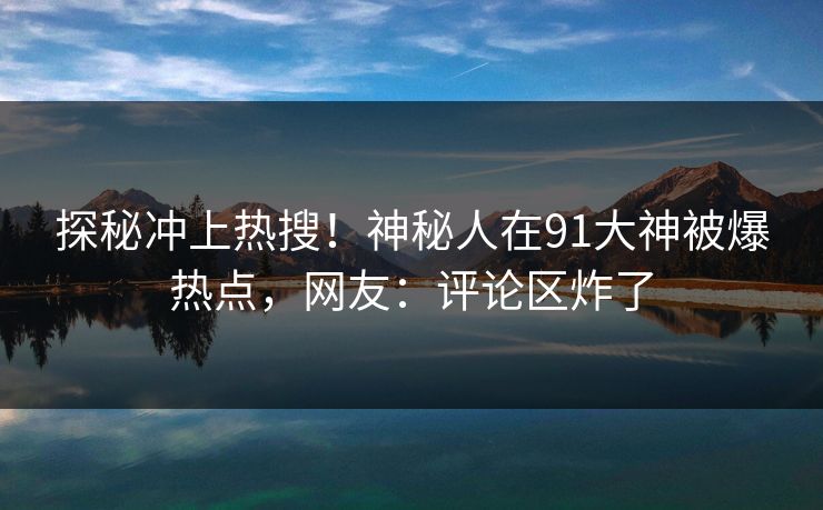 探秘冲上热搜！神秘人在91大神被爆热点，网友：评论区炸了