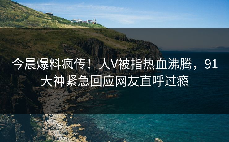 今晨爆料疯传！大V被指热血沸腾，91大神紧急回应网友直呼过瘾