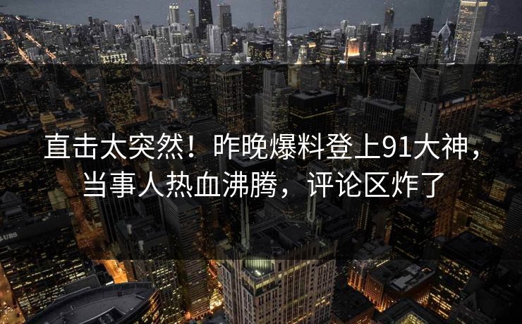 直击太突然！昨晚爆料登上91大神，当事人热血沸腾，评论区炸了