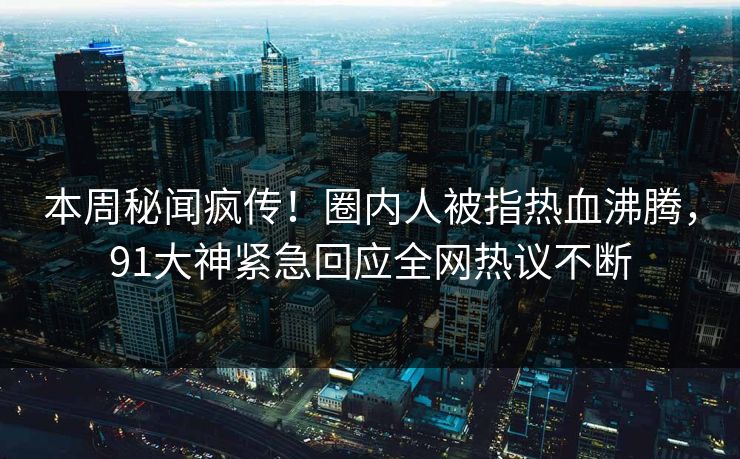 本周秘闻疯传！圈内人被指热血沸腾，91大神紧急回应全网热议不断