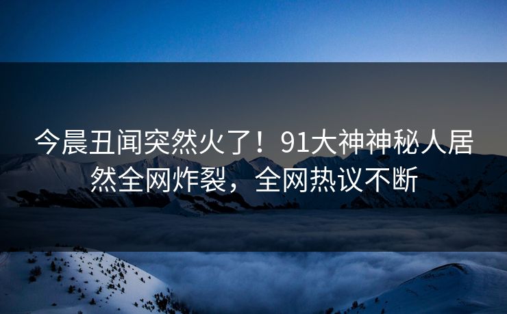 今晨丑闻突然火了！91大神神秘人居然全网炸裂，全网热议不断