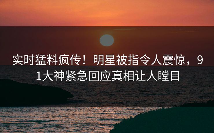 实时猛料疯传！明星被指令人震惊，91大神紧急回应真相让人瞠目