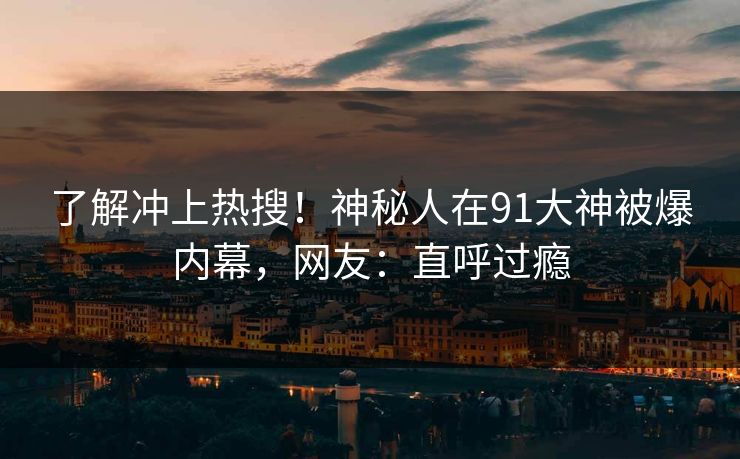 了解冲上热搜！神秘人在91大神被爆内幕，网友：直呼过瘾