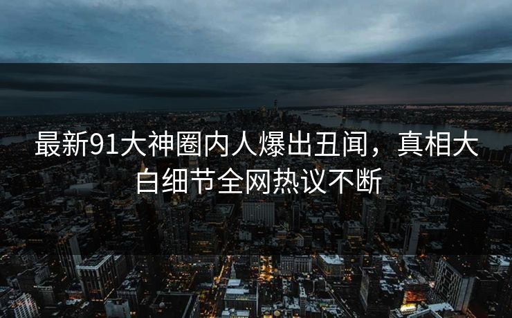 最新91大神圈内人爆出丑闻，真相大白细节全网热议不断