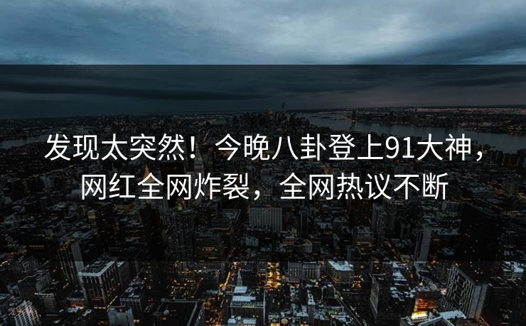发现太突然！今晚八卦登上91大神，网红全网炸裂，全网热议不断