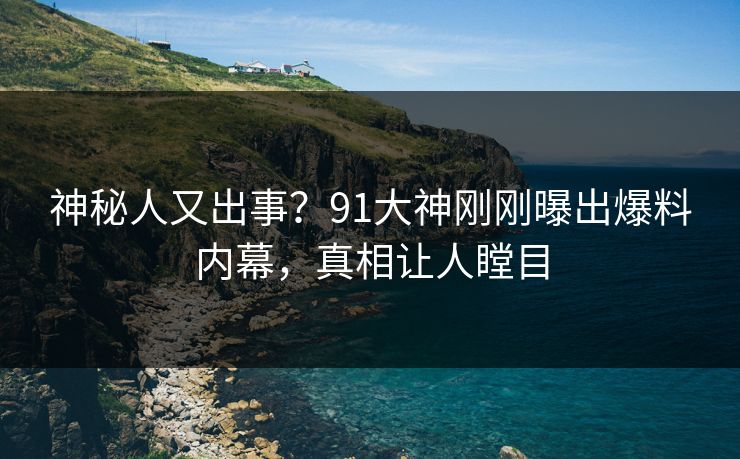 神秘人又出事？91大神刚刚曝出爆料内幕，真相让人瞠目