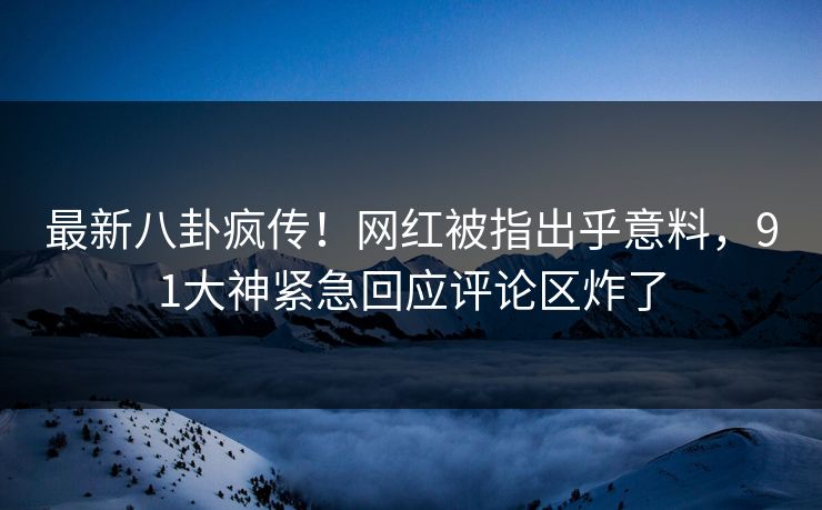 最新八卦疯传！网红被指出乎意料，91大神紧急回应评论区炸了