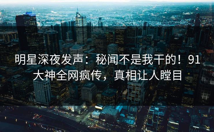明星深夜发声：秘闻不是我干的！91大神全网疯传，真相让人瞠目