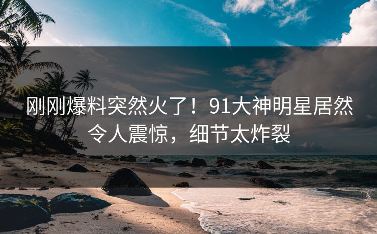 刚刚爆料突然火了！91大神明星居然令人震惊，细节太炸裂