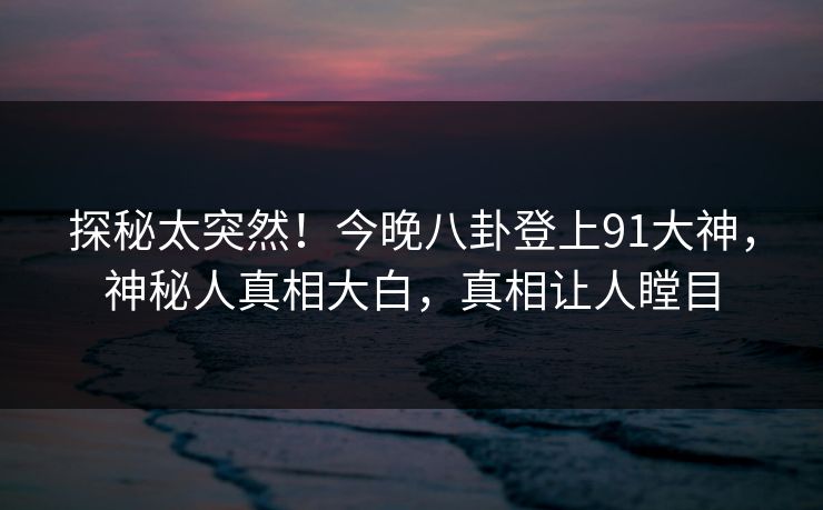 探秘太突然！今晚八卦登上91大神，神秘人真相大白，真相让人瞠目