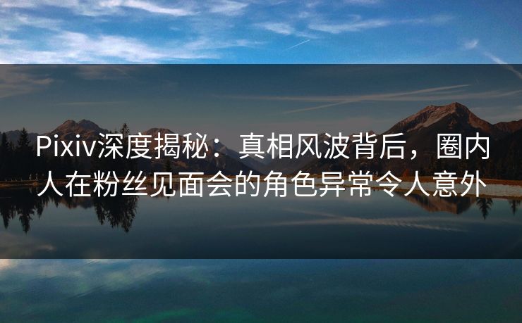 Pixiv深度揭秘：真相风波背后，圈内人在粉丝见面会的角色异常令人意外