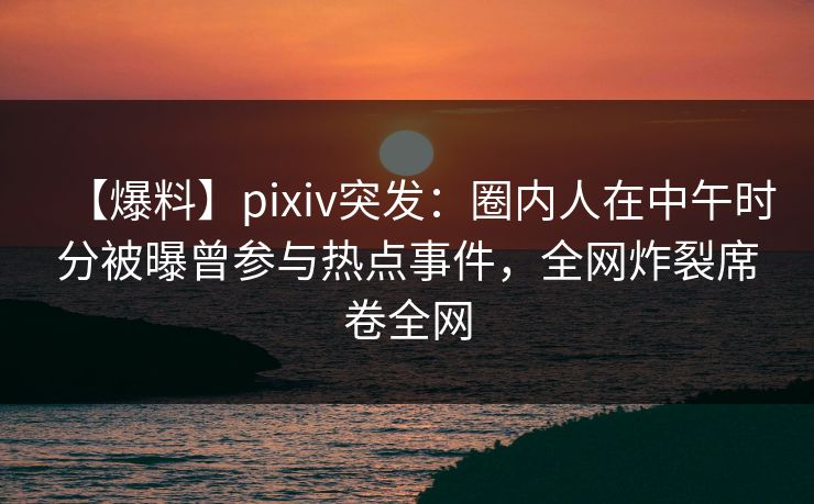 【爆料】pixiv突发：圈内人在中午时分被曝曾参与热点事件，全网炸裂席卷全网