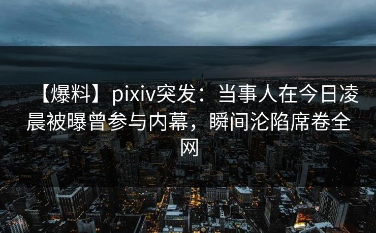 【爆料】pixiv突发：当事人在今日凌晨被曝曾参与内幕，瞬间沦陷席卷全网
