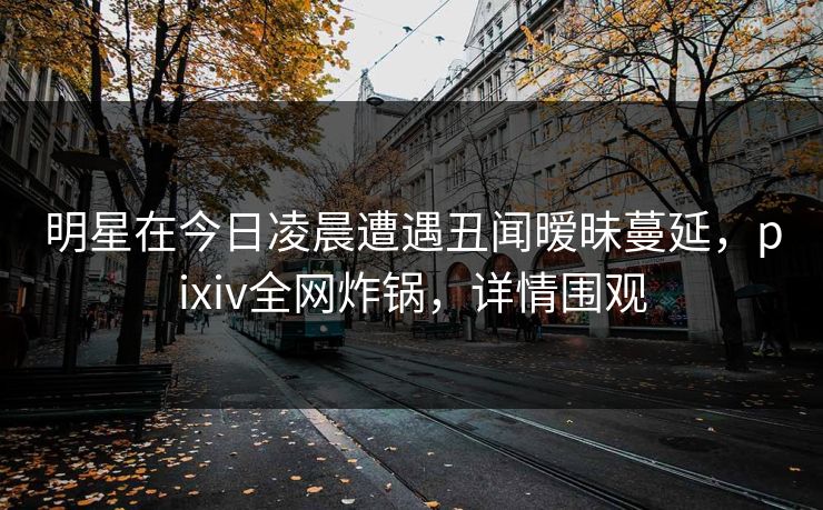 明星在今日凌晨遭遇丑闻暧昧蔓延，pixiv全网炸锅，详情围观