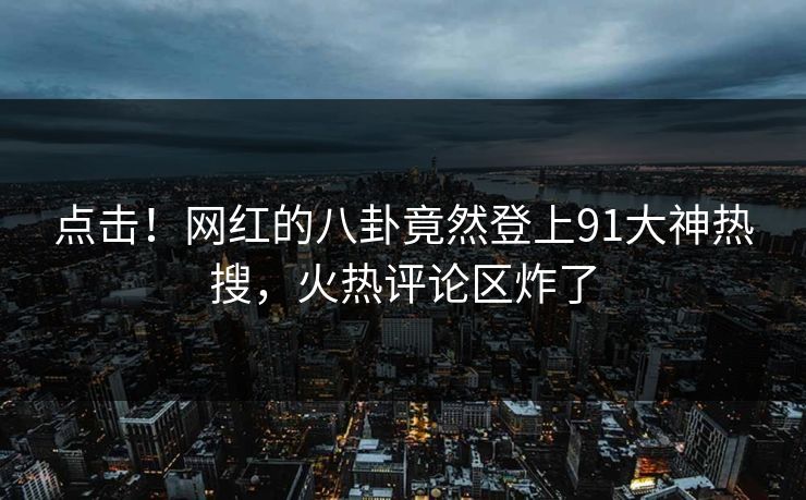 点击！网红的八卦竟然登上91大神热搜，火热评论区炸了