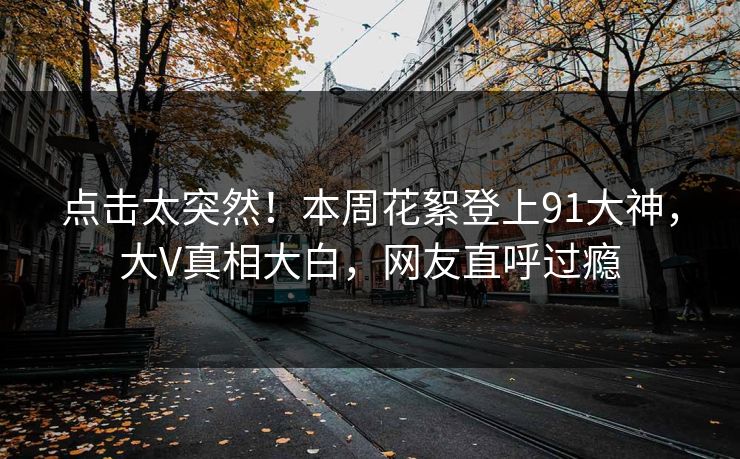 点击太突然！本周花絮登上91大神，大V真相大白，网友直呼过瘾