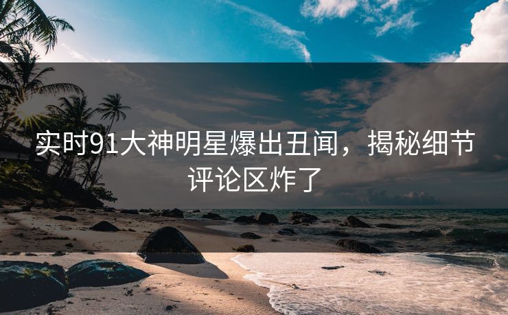 实时91大神明星爆出丑闻，揭秘细节评论区炸了