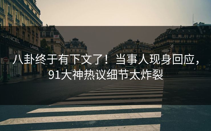 八卦终于有下文了！当事人现身回应，91大神热议细节太炸裂