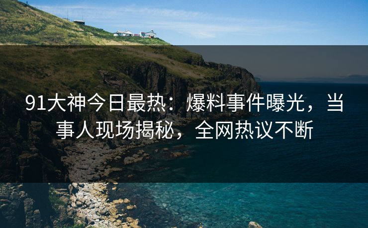 91大神今日最热：爆料事件曝光，当事人现场揭秘，全网热议不断