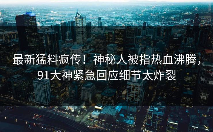 最新猛料疯传！神秘人被指热血沸腾，91大神紧急回应细节太炸裂